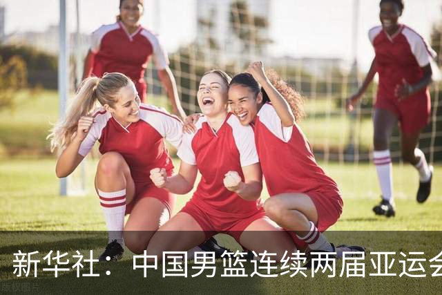 新华社：中国男篮连续两届亚运会止步半决赛，不是用“偶然”可以解释的